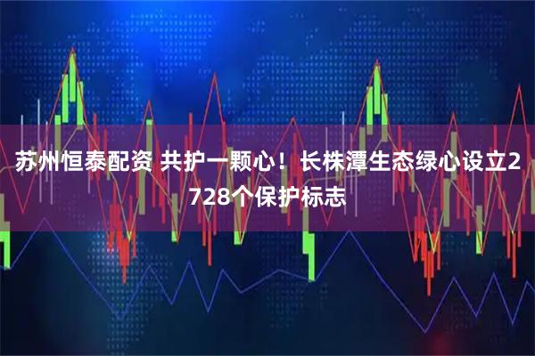 苏州恒泰配资 共护一颗心！长株潭生态绿心设立2728个保护标志