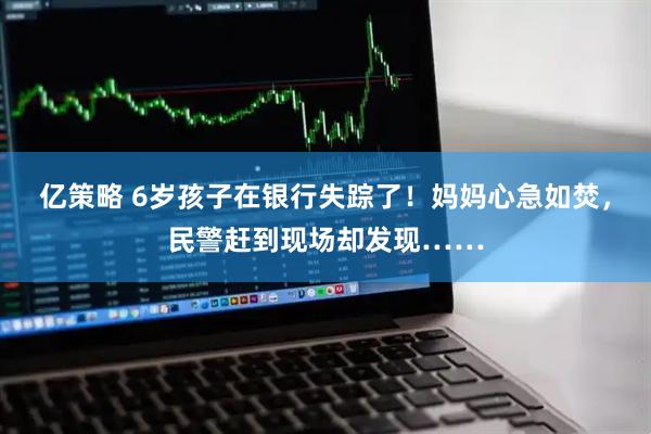 亿策略 6岁孩子在银行失踪了！妈妈心急如焚，民警赶到现场却发现……