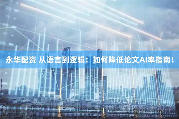 永华配资 从语言到逻辑：如何降低论文AI率指南！