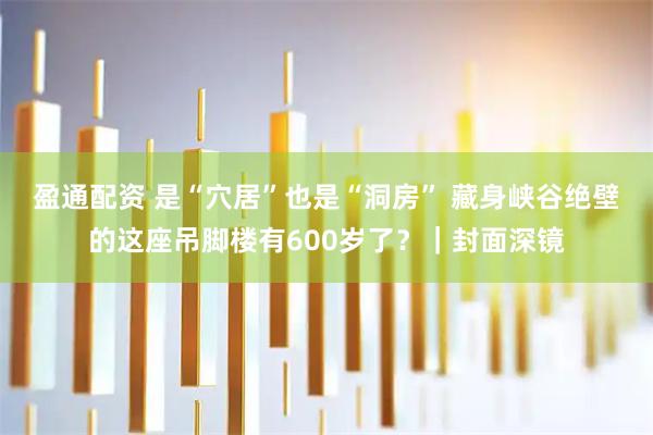 盈通配资 是“穴居”也是“洞房” 藏身峡谷绝壁的这座吊脚楼有600岁了？｜封面深镜