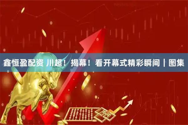 鑫恒盈配资 川超！揭幕！看开幕式精彩瞬间｜图集