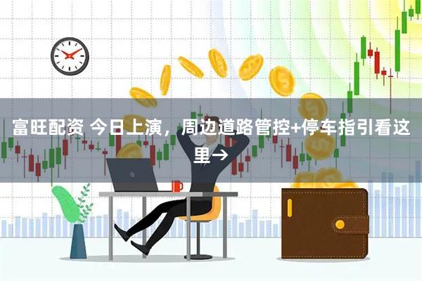 富旺配资 今日上演，周边道路管控+停车指引看这里→