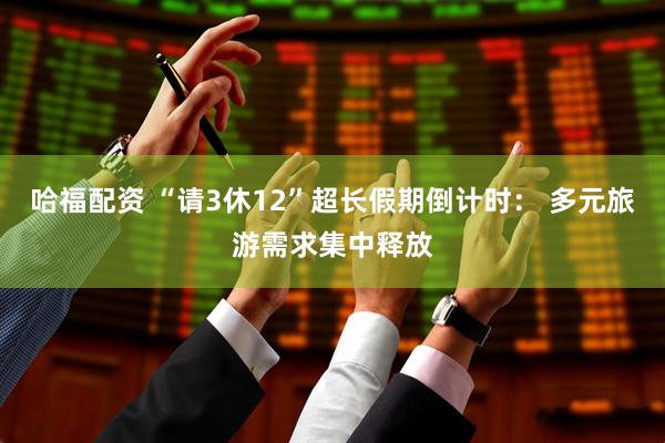 哈福配资 “请3休12”超长假期倒计时： 多元旅游需求集中释放
