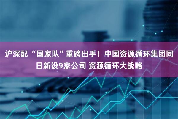 沪深配 “国家队”重磅出手！中国资源循环集团同日新设9家公司 资源循环大战略