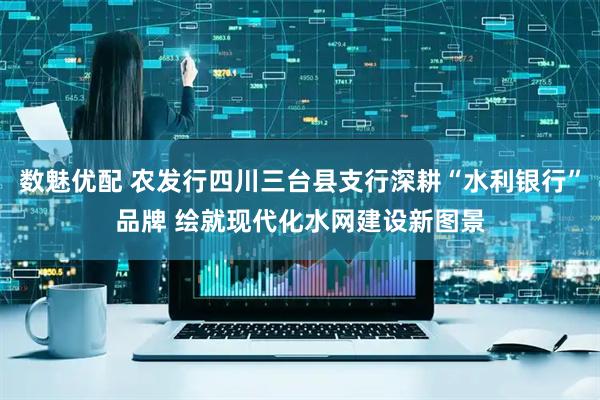 数魅优配 农发行四川三台县支行深耕“水利银行”品牌 绘就现代化水网建设新图景