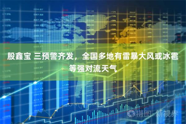 股鑫宝 三预警齐发，全国多地有雷暴大风或冰雹等强对流天气