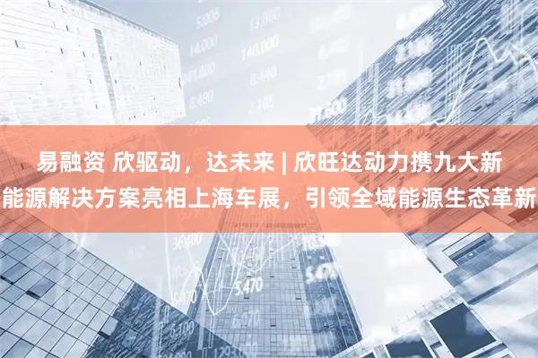 易融资 欣驱动，达未来 | 欣旺达动力携九大新能源解决方案亮相上海车展，引领全域能源生态革新