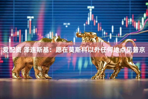 爱配资 泽连斯基：愿在莫斯科以外任何地点见普京