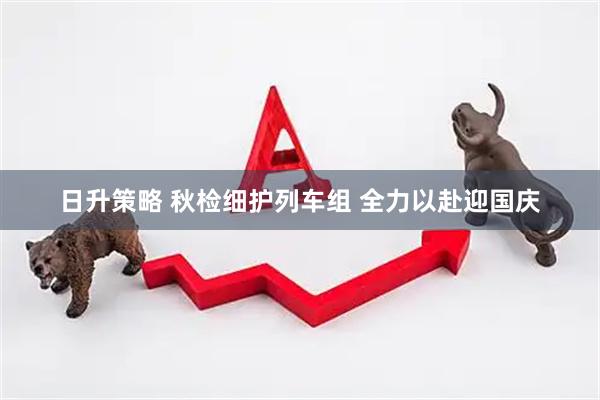 日升策略 秋检细护列车组 全力以赴迎国庆