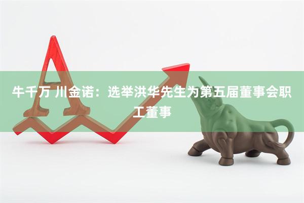 牛千万 川金诺：选举洪华先生为第五届董事会职工董事