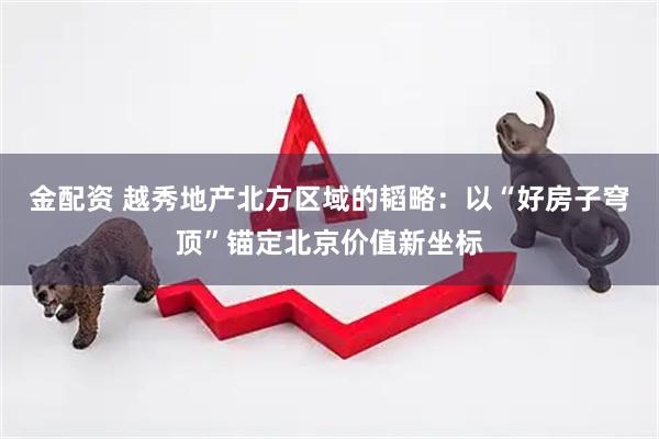 金配资 越秀地产北方区域的韬略：以“好房子穹顶”锚定北京价值新坐标