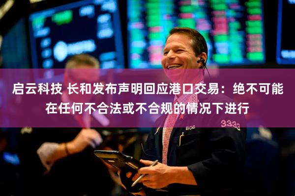 启云科技 长和发布声明回应港口交易：绝不可能在任何不合法或不合规的情况下进行