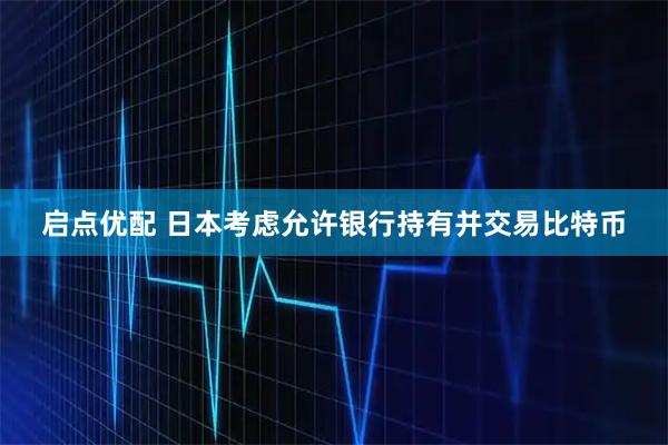 启点优配 日本考虑允许银行持有并交易比特币