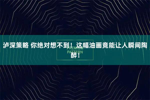 泸深策略 你绝对想不到!这幅油画竟能让人瞬间陶醉!