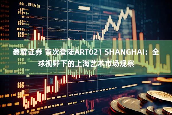 鑫耀证券 首次登陆ART021 SHANGHAI:全球视野下的上海艺术市场观察