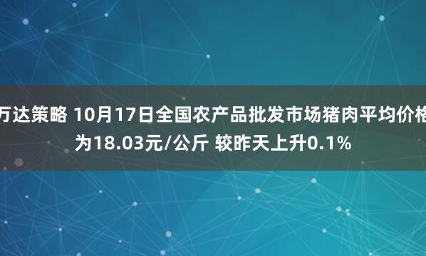 万达策略 10月17日全国农产品批发市场猪肉平均价格为18.03元/公斤 较昨天上升0.1%