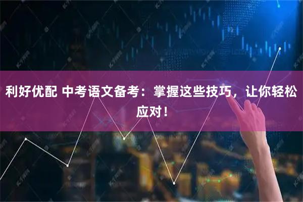 利好优配 中考语文备考：掌握这些技巧，让你轻松应对！