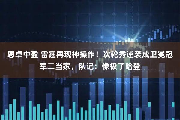 恩卓中盈 雷霆再现神操作！次轮秀逆袭成卫冕冠军二当家，队记：像极了哈登