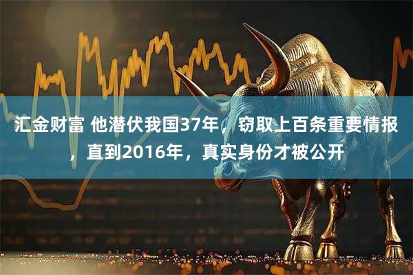 汇金财富 他潜伏我国37年，窃取上百条重要情报，直到2016年，真实身份才被公开