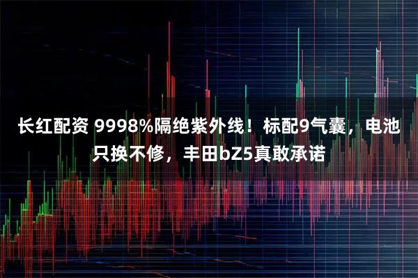长红配资 9998%隔绝紫外线!标配9气囊,电池只换不修,丰田bZ5真敢承诺